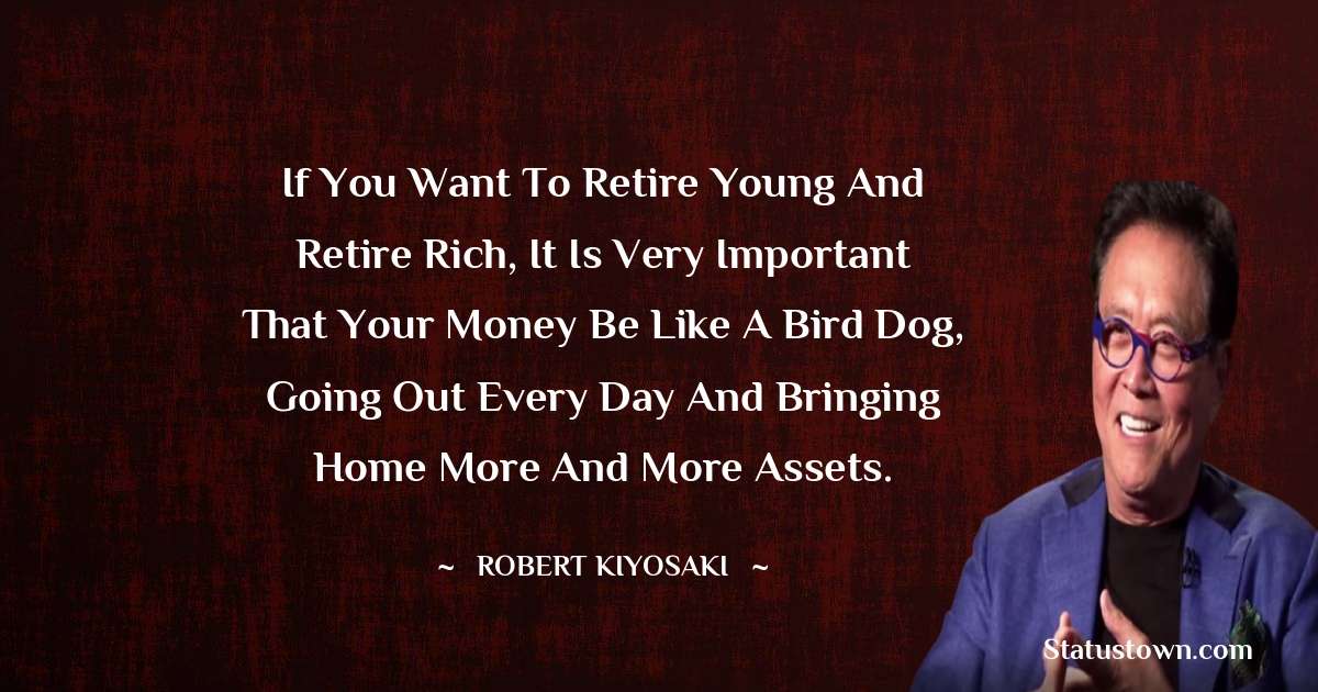 Robert Kiyosaki Quotes - If you want to retire young and retire rich, it is very important that your money be like a bird dog, going out every day and bringing home more and more assets.