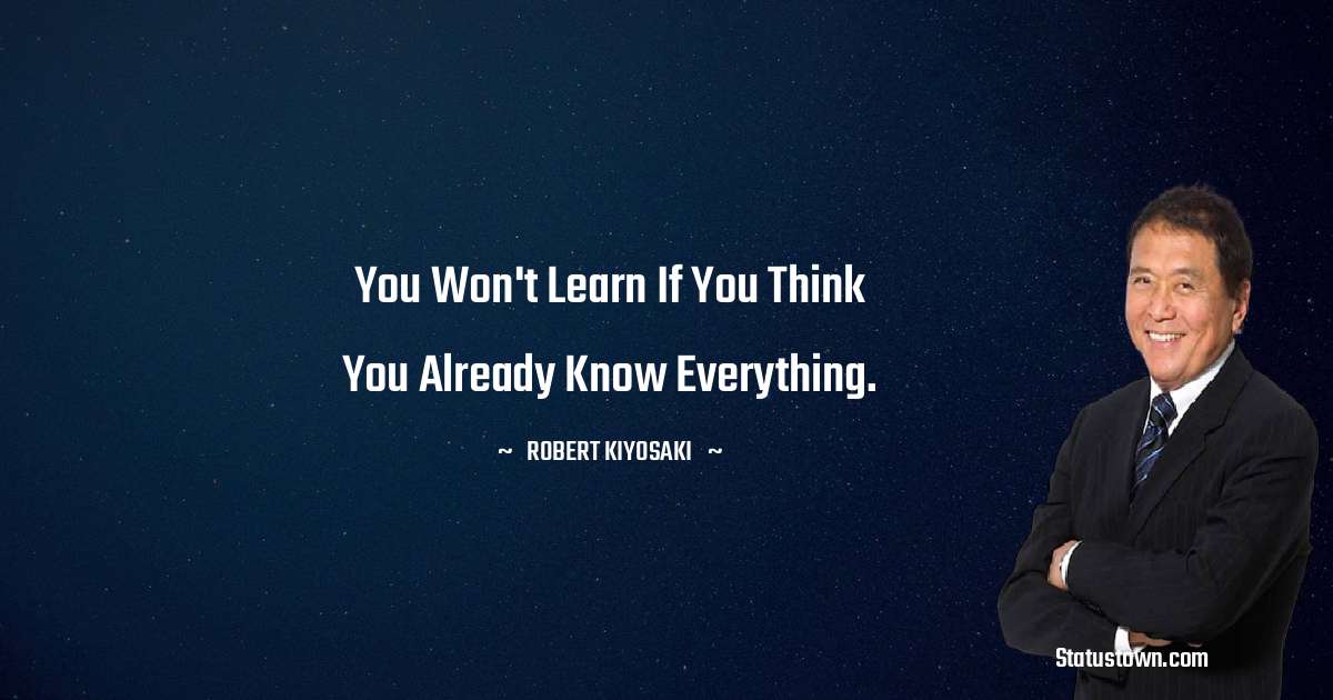 Robert Kiyosaki Quotes - You won't learn if you think you already know everything.