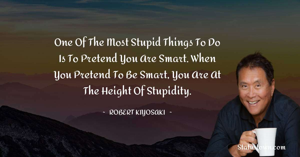 Robert Kiyosaki Quotes - One of the most stupid things to do is to pretend you are smart. When you pretend to be smart, you are at the height of stupidity.