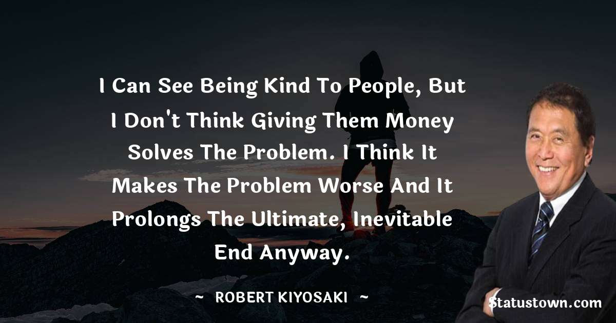 I can see being kind to people, but I don't think giving them money solves the problem. I think it makes the problem worse and it prolongs the ultimate, inevitable end anyway. - Robert Kiyosaki quotes