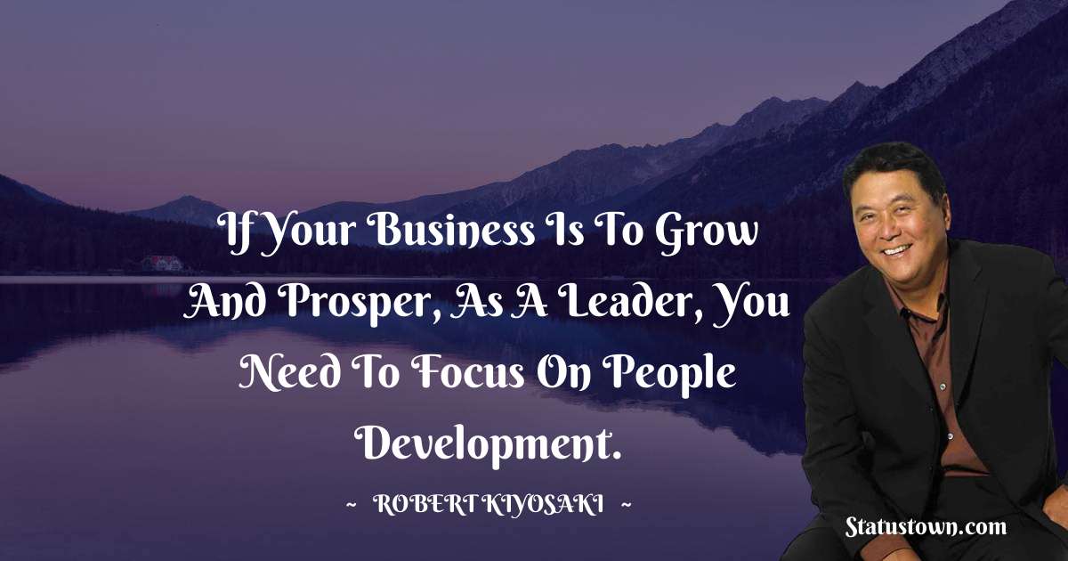 If your business is to grow and prosper, as a leader, you need to focus on people development. - Robert Kiyosaki quotes