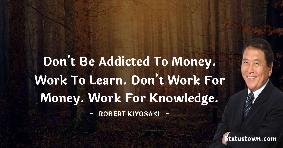 Robert Kiyosaki Quotes - Don't be addicted to money. Work to learn. don't work for money. Work for knowledge.