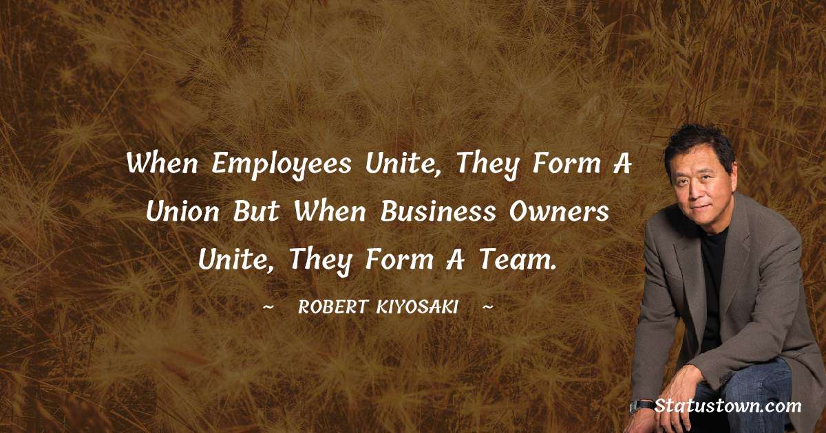 When employees unite, they form a union but when business owners unite, they form a team. - Robert Kiyosaki quotes