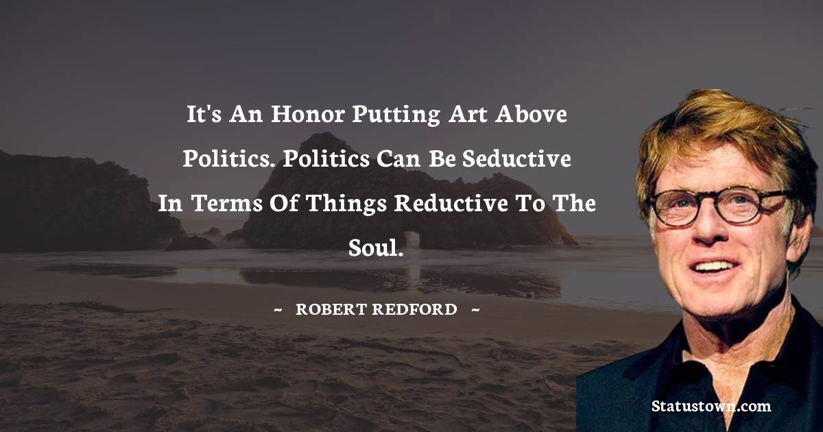 It's an honor putting art above politics. Politics can be seductive in terms of things reductive to the soul. - Robert Redford quotes