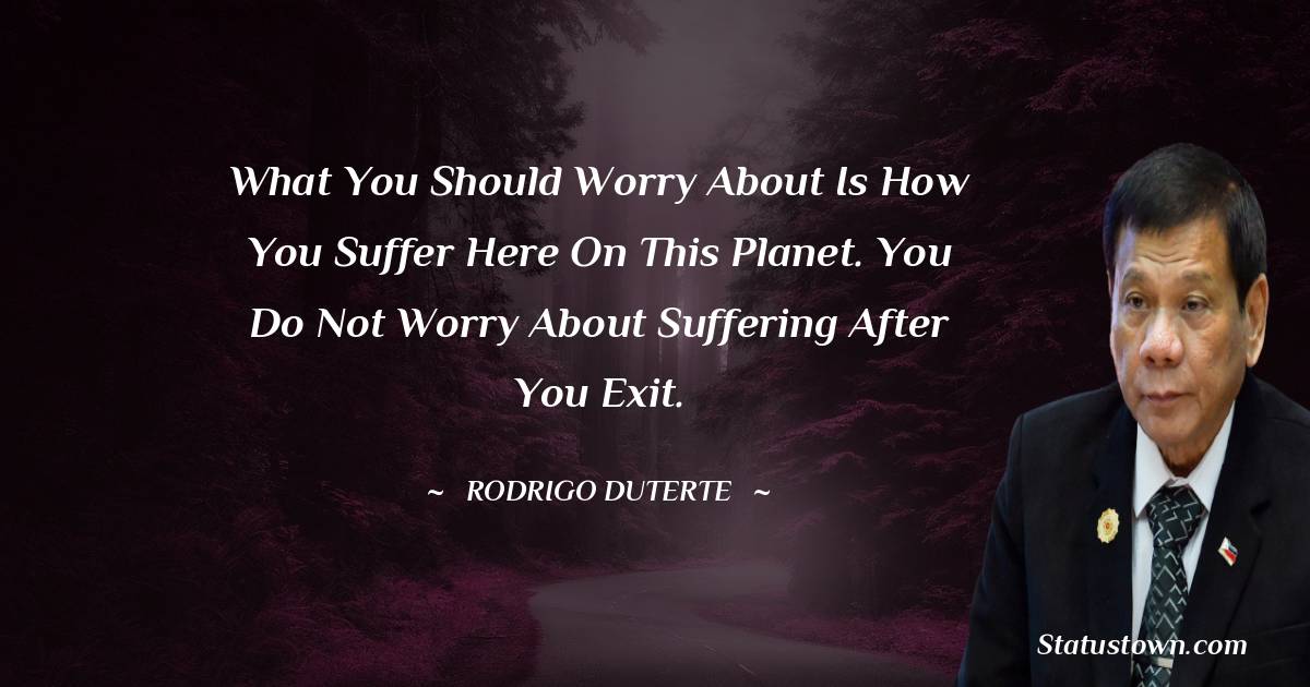 Rodrigo Duterte Quotes - What you should worry about is how you suffer here on this planet. You do not worry about suffering after you exit.
