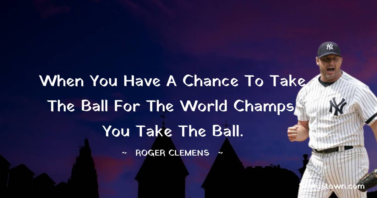 When you have a chance to take the ball for the world champs, you take the ball. - Roger Clemens quotes