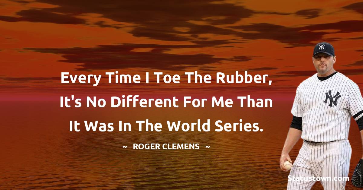 Roger Clemens Quotes - Every time I toe the rubber, it's no different for me than it was in the World Series.