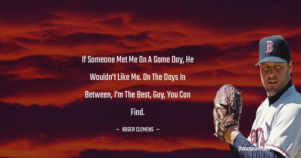 Roger Clemens Quotes - If someone met me on a game day, he wouldn't like me. On the days in between, I'm the best, guy, you can find.