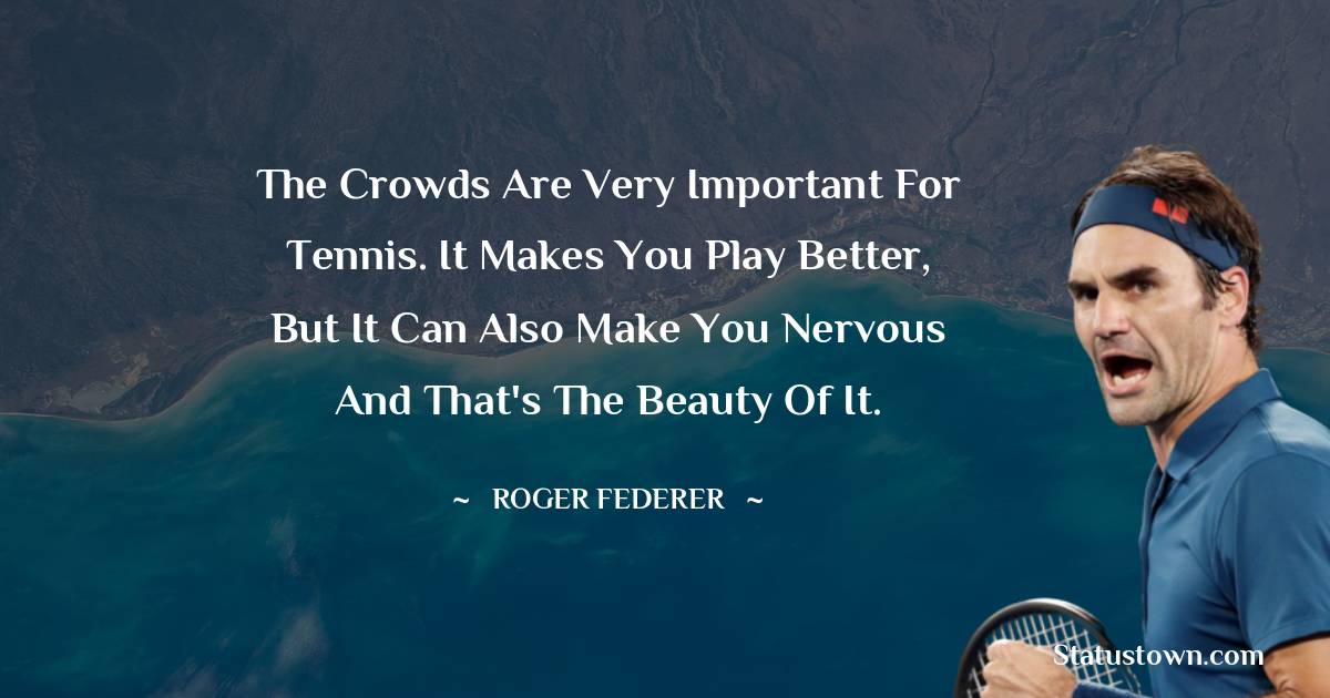 The crowds are very important for tennis. It makes you play better, but it can also make you nervous and that's the beauty of it. - Roger Federer quotes