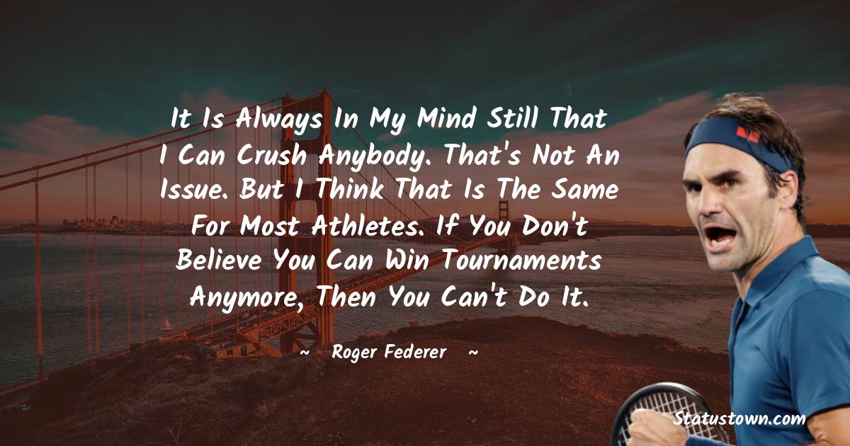 It is always in my mind still that I can crush anybody. That's not an issue. But I think that is the same for most athletes. If you don't believe you can win tournaments anymore, then you can't do it. - Roger Federer quotes