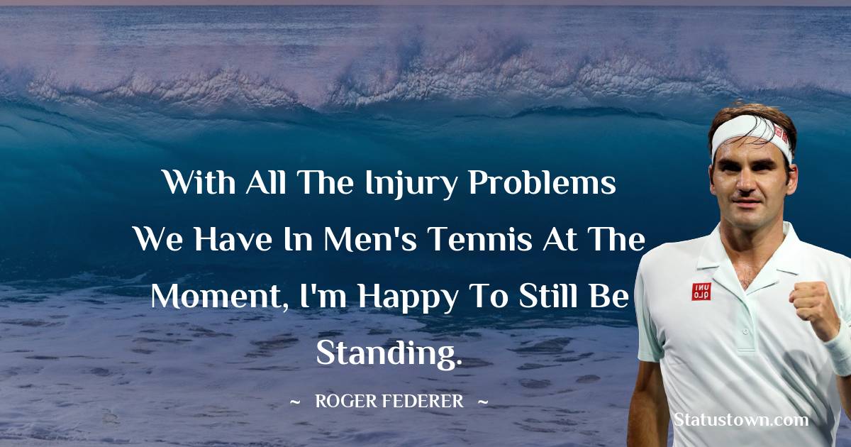 Roger Federer Quotes - With all the injury problems we have in men's tennis at the moment, I'm happy to still be standing.