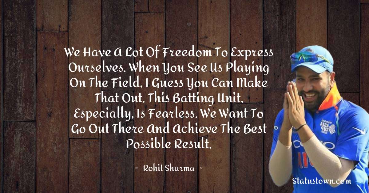 We have a lot of freedom to express ourselves. When you see us playing on the field, I guess you can make that out. This batting unit, especially, is fearless. We want to go out there and achieve the best possible result. - Rohit Sharma quotes