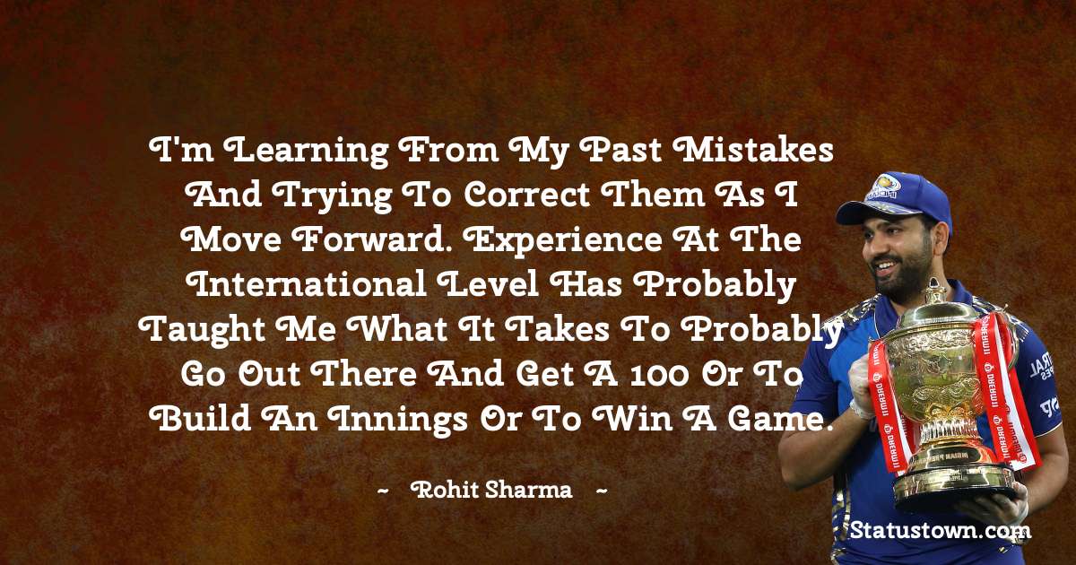 Rohit Sharma Quotes - I'm learning from my past mistakes and trying to correct them as I move forward. Experience at the international level has probably taught me what it takes to probably go out there and get a 100 or to build an innings or to win a game.