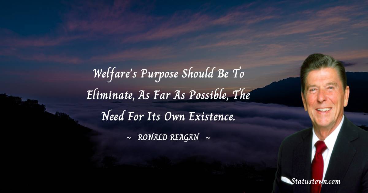 Ronald Reagan Quotes - Welfare's purpose should be to eliminate, as far as possible, the need for its own existence.