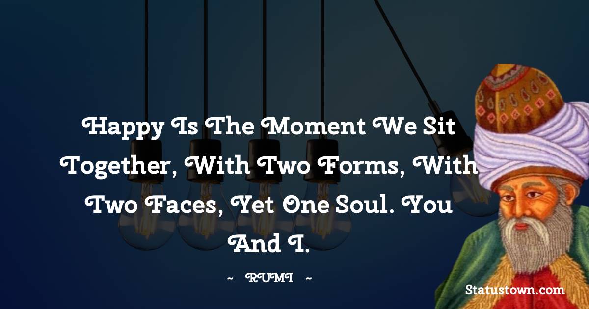 Happy is the moment we sit together, with two forms, with two faces, yet one soul. You and I.