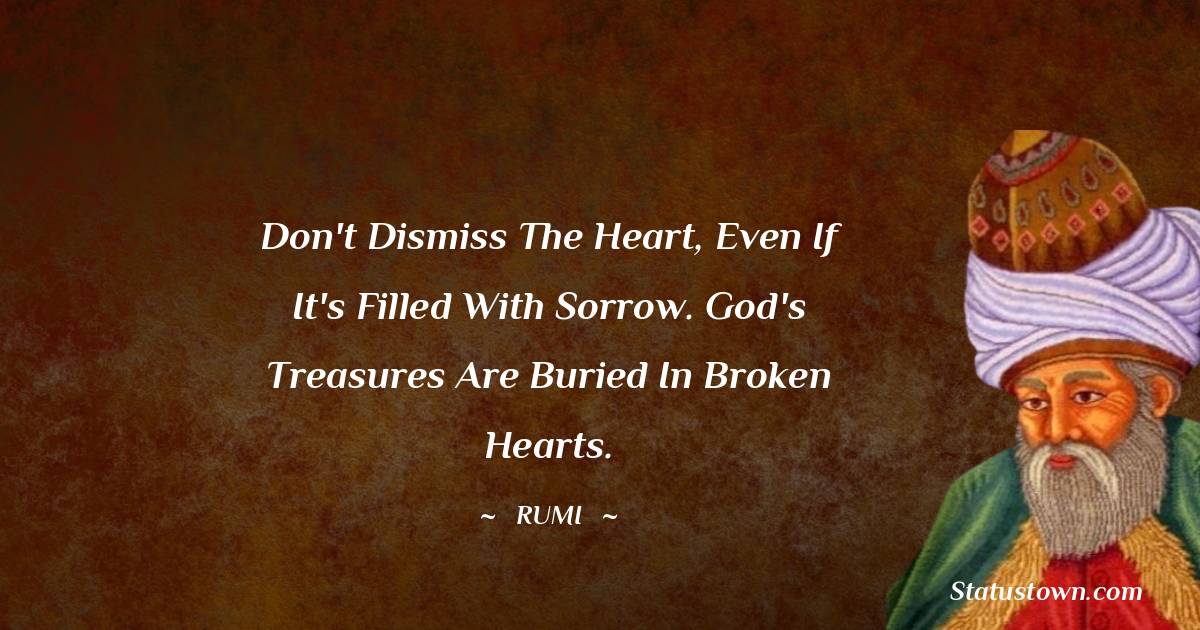 Rumi Quotes - Don't dismiss the heart, even if it's filled with sorrow. God's treasures are buried in broken hearts.