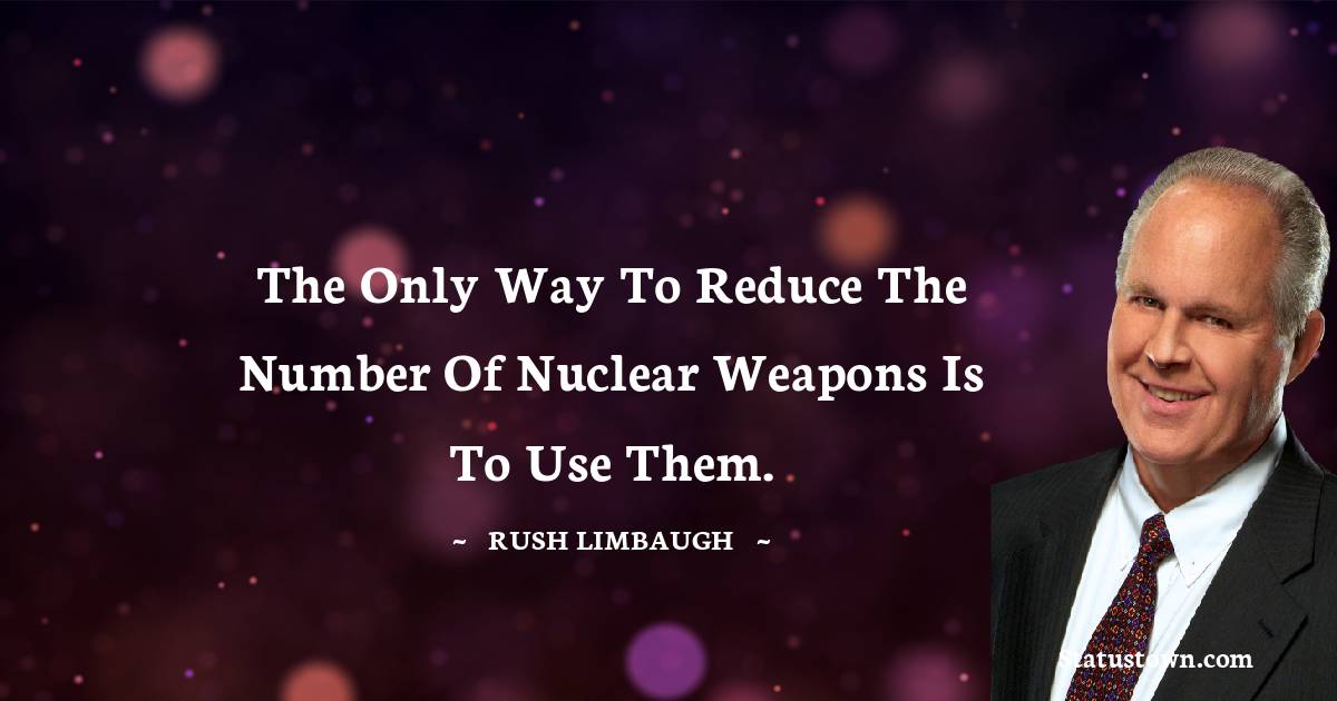 The only way to reduce the number of nuclear weapons is to use them. - Rush Limbaugh quotes