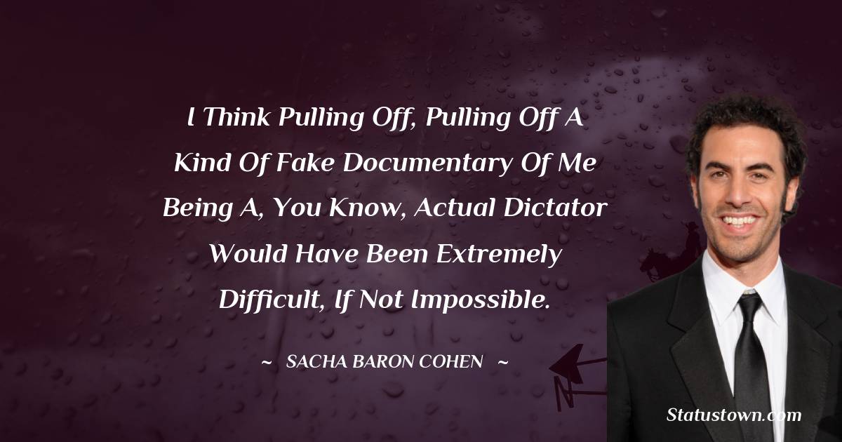 Sacha Baron Cohen Quotes - I think pulling off, pulling off a kind of fake documentary of me being a, you know, actual dictator would have been extremely difficult, if not impossible.