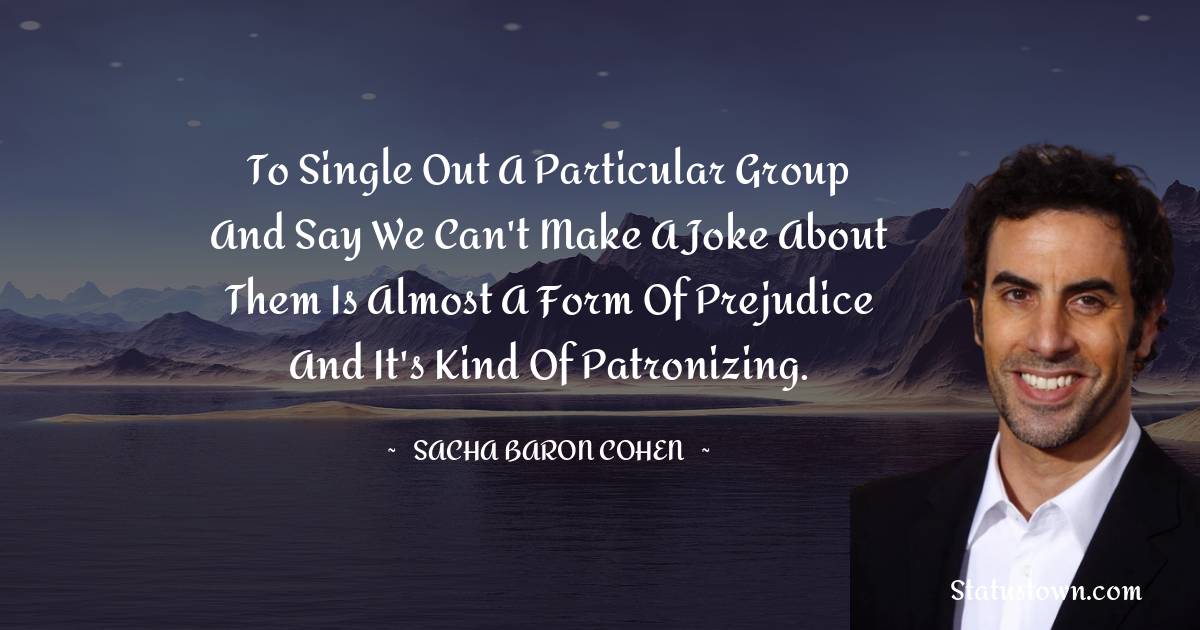 To single out a particular group and say we can't make a joke about them is almost a form of prejudice and it's kind of patronizing. - Sacha Baron Cohen quotes