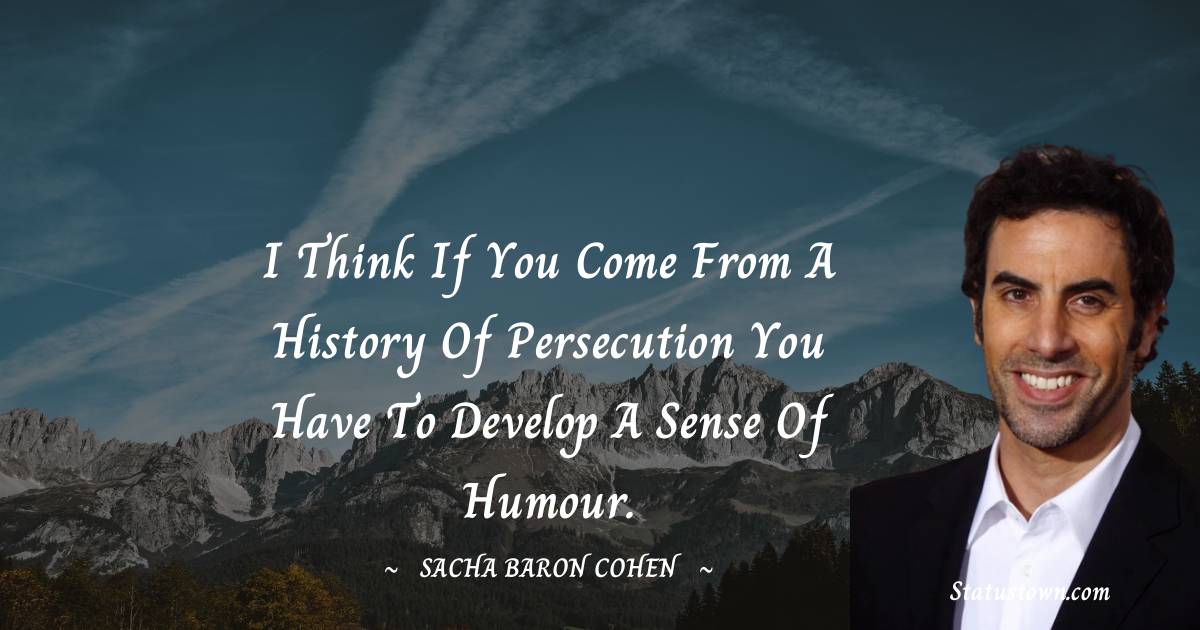 I think if you come from a history of persecution you have to develop a sense of humour. - Sacha Baron Cohen quotes