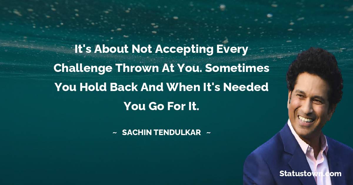 Sachin Tendulkar Quotes - It's about not accepting every challenge thrown at you. Sometimes you hold back and when it's needed you go for it.