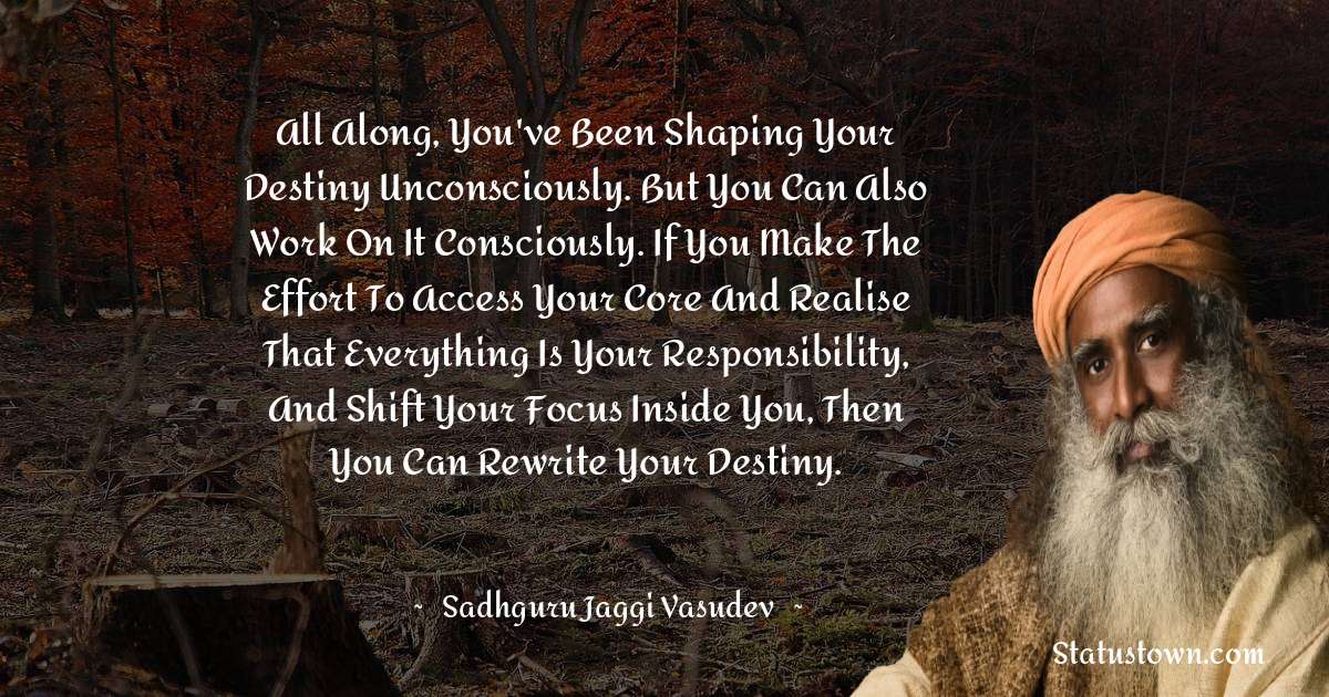 Sadhguru Jaggi Vasudev Quotes - All along, you've been shaping your destiny unconsciously. But you can also work on it consciously. If you make the effort to access your core and realise that everything is your responsibility, and shift your focus inside you, then you can rewrite your destiny.