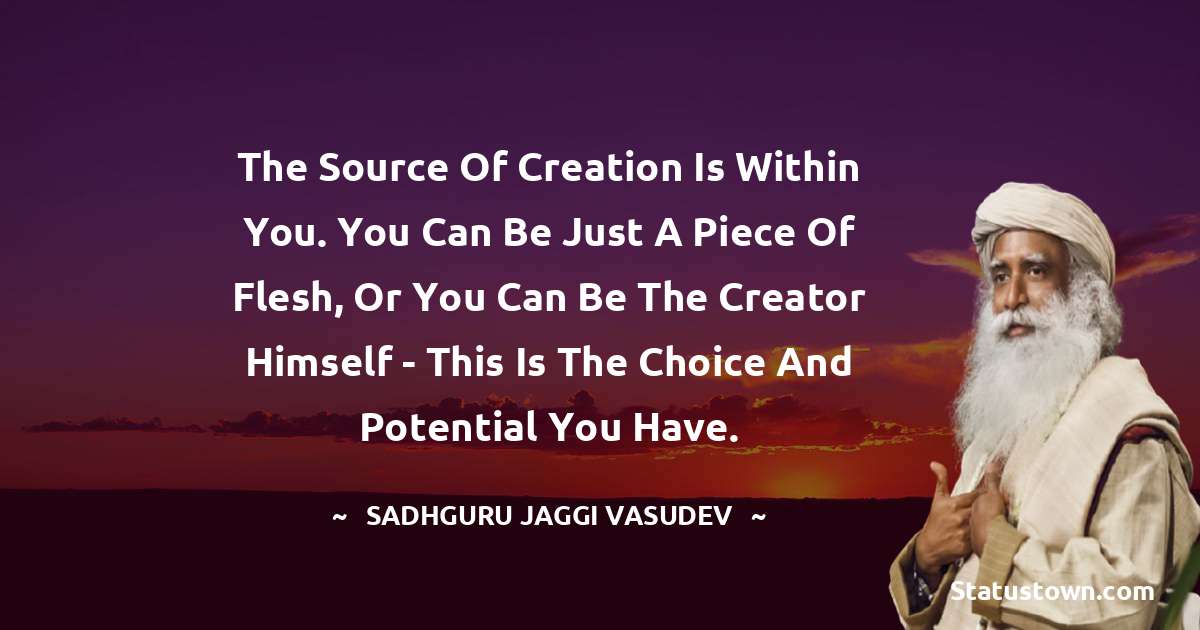 Sadhguru Jaggi Vasudev Quotes - The source of creation is within you. You can be just a piece of flesh, or you can be the Creator himself - this is the choice and potential you have.