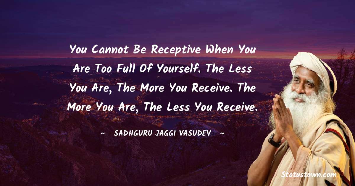 Sadhguru Jaggi Vasudev Quotes - You cannot be receptive when you are too full of yourself. The less you are, the more you receive. The more you are, the less you receive.