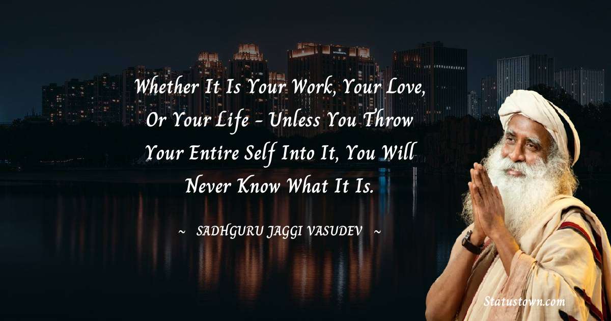 Sadhguru Jaggi Vasudev Quotes - Whether it is your work, your love, or your life - unless you throw your entire self into it, you will never know what it is.