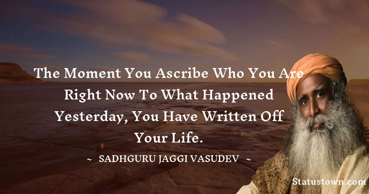 Sadhguru Jaggi Vasudev Quotes - The moment you ascribe who you are right now to what happened yesterday, you have written off your life.