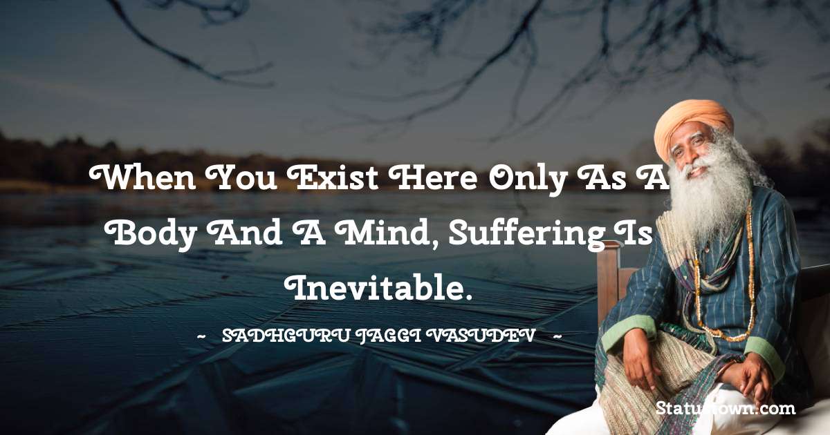 Sadhguru Jaggi Vasudev Quotes - When you exist here only as a body and a mind, suffering is inevitable.