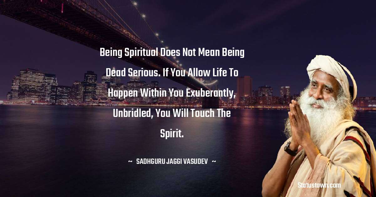 Sadhguru Jaggi Vasudev Quotes - Being spiritual does not mean being dead serious. If you allow life to happen within you exuberantly, unbridled, you will touch the spirit.