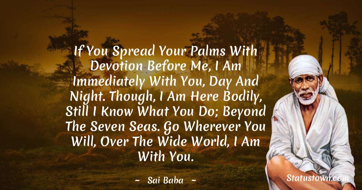 Sai Baba Quotes - If you spread your palms with devotion before me, i am immediately with you, day and night. though, i am here bodily, still I know what you do; beyond the seven seas. go wherever you will, over the wide world, i am with you.