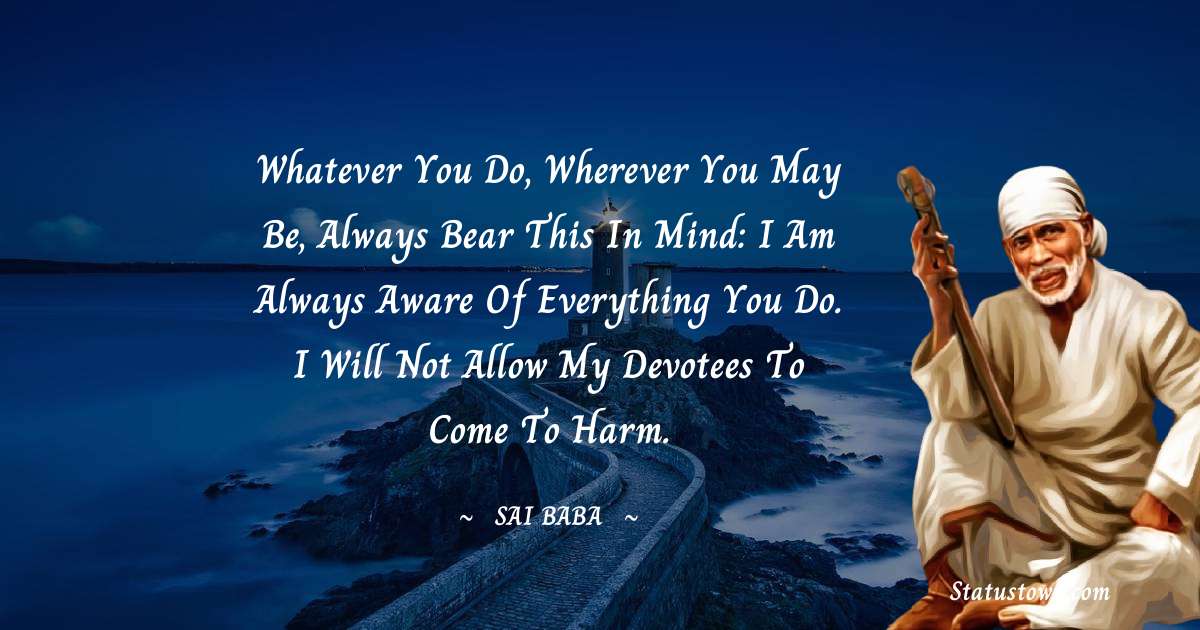 Sai Baba Quotes - Whatever you do, wherever you may be, always bear this in mind: I am always aware of everything you do. I will not allow my devotees to come to harm.