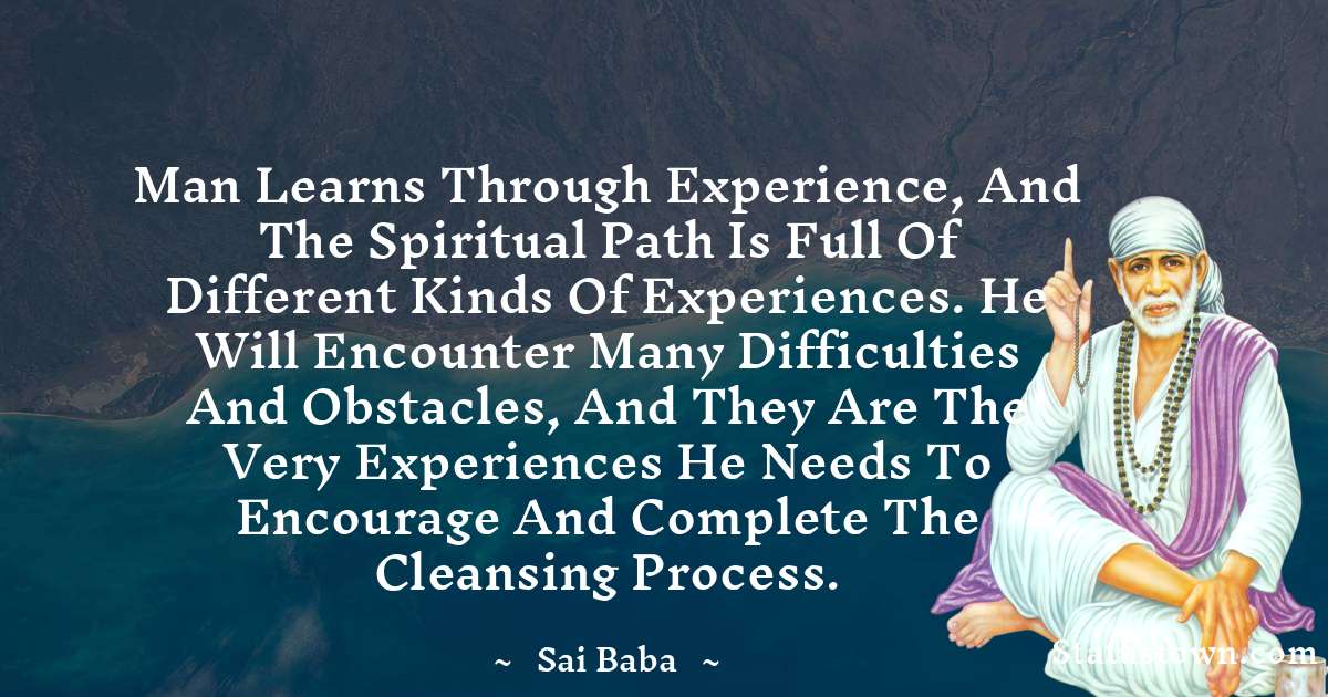 Man learns through experience, and the spiritual path is full of different kinds of experiences. He will encounter many difficulties and obstacles, and they are the very experiences he needs to encourage and complete the cleansing process. - Sai Baba quotes
