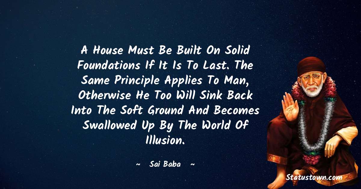 A house must be built on solid foundations if it is to last. The same principle applies to man, otherwise he too will sink back into the soft ground and becomes swallowed up by the world of illusion. - Sai Baba quotes