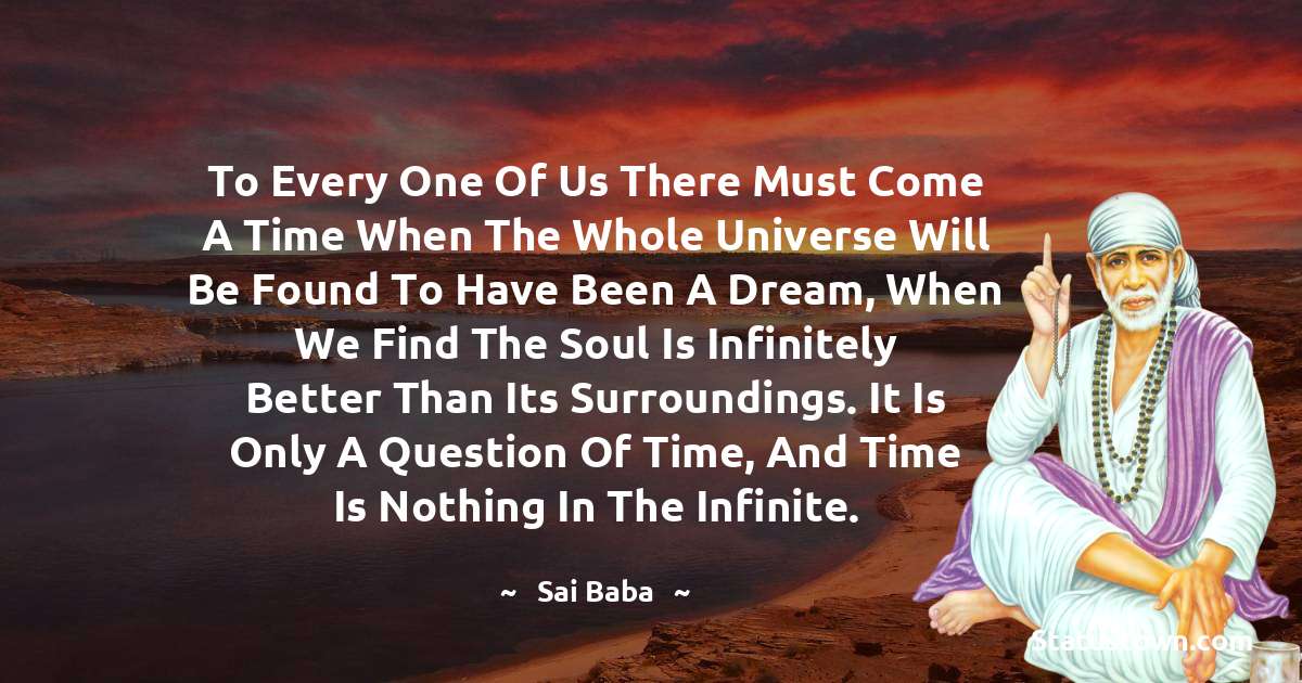 Sai Baba Quotes - To every one of us there must come a time when the whole universe will be found to have been a dream, when we find the soul is infinitely better than its surroundings. It is only a question of time, and time is nothing in the infinite.
