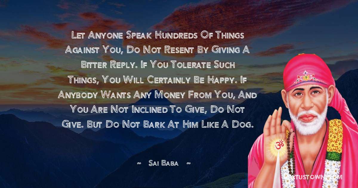 Sai Baba Quotes - Let anyone speak hundreds of things against you, do not resent by giving a bitter reply.
If you tolerate such things, you will certainly be happy.
If anybody wants any money from you, and you are not inclined to give, do not give. But do not bark at him like a Dog.