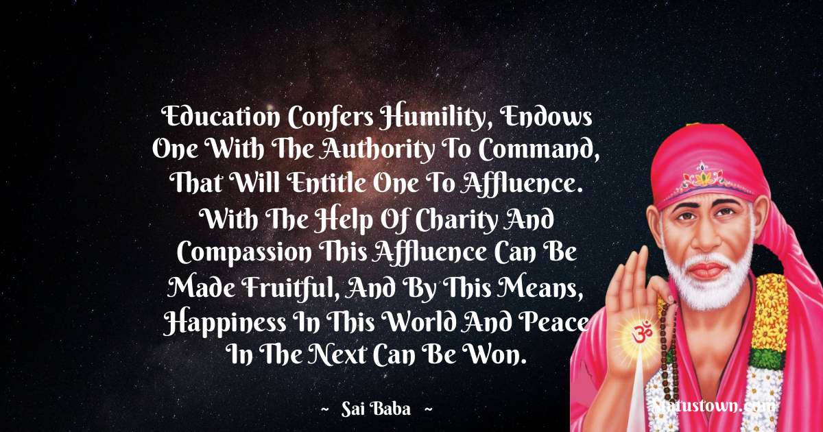 Sai Baba Quotes - Education confers humility, endows one with the authority to command, that will entitle one to affluence. With the help of charity and compassion this affluence can be made fruitful, and by this means, happiness in this world and peace in the next can be won.