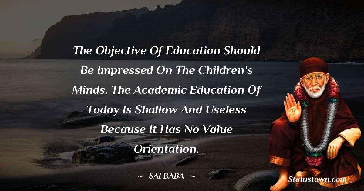 The objective of education should be impressed on the children's minds. The academic education of today is shallow and useless because it has no value orientation. - Sai Baba quotes