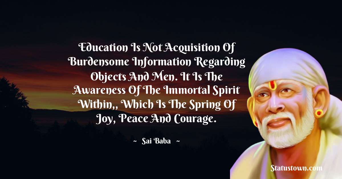 Education is not acquisition of burdensome information regarding objects and men. It is the awareness of the immortal spirit within,, which is the spring of joy, peace and courage. - Sai Baba quotes