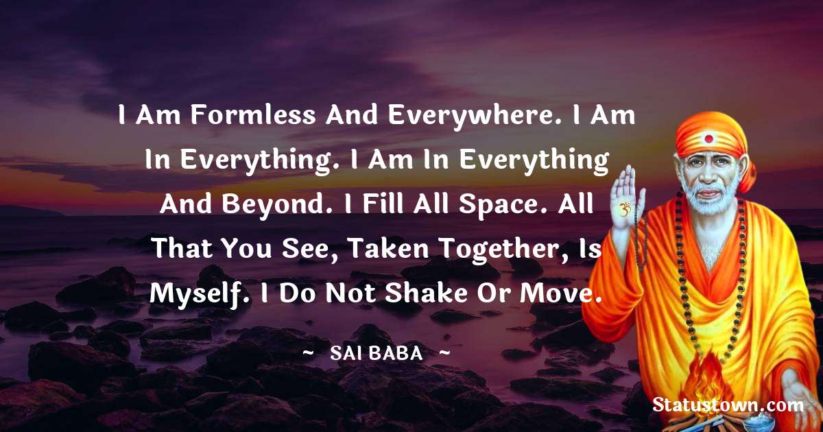 Sai Baba Quotes - I am formless and everywhere. I am in everything. I am in everything and beyond. I fill all space. All that you see, taken together, is Myself. I do not shake or move.