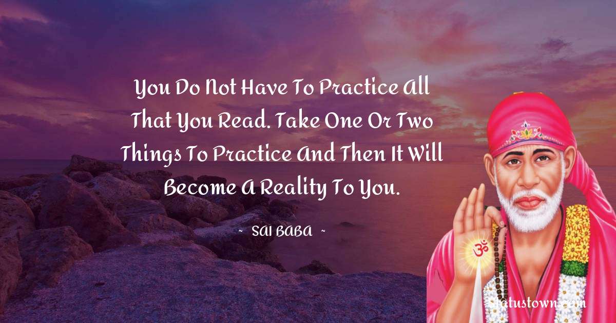 You do not have to practice all that you read. Take one or two things to practice and then it will become a reality to you. - Sai Baba quotes