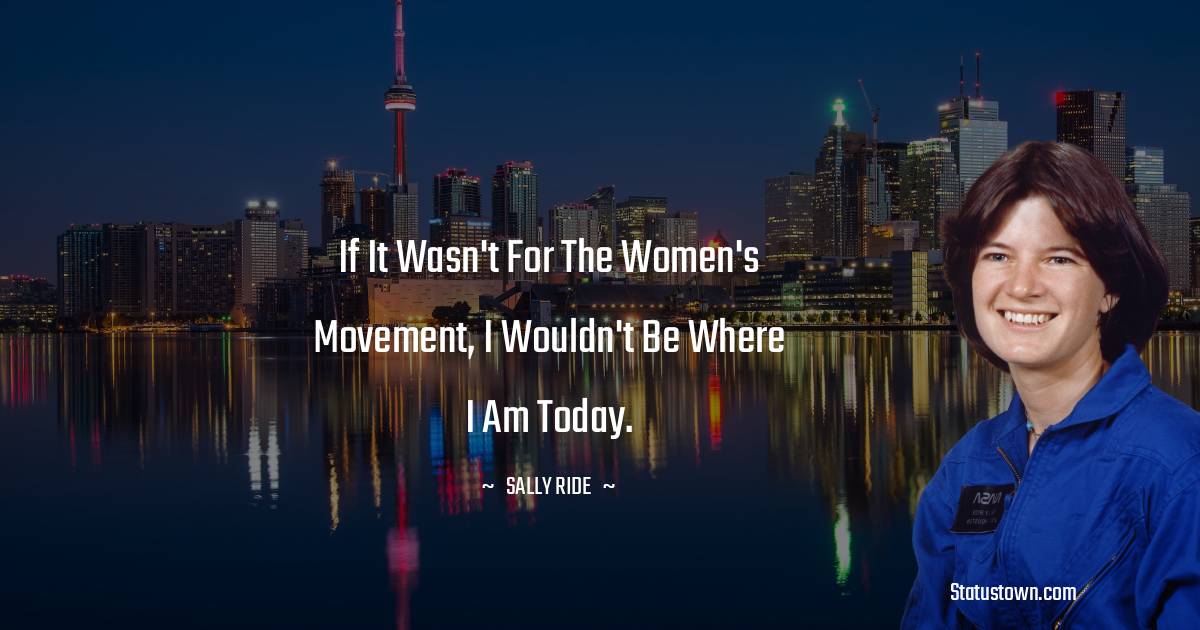 If it wasn't for the women's movement, I wouldn't be where I am today. -  Sally Ride quotes