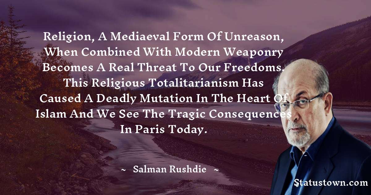 Salman Rushdie Quotes - Religion, a mediaeval form of unreason, when combined with modern weaponry becomes a real threat to our freedoms. This religious totalitarianism has caused a deadly mutation in the heart of Islam and we see the tragic consequences in Paris today.