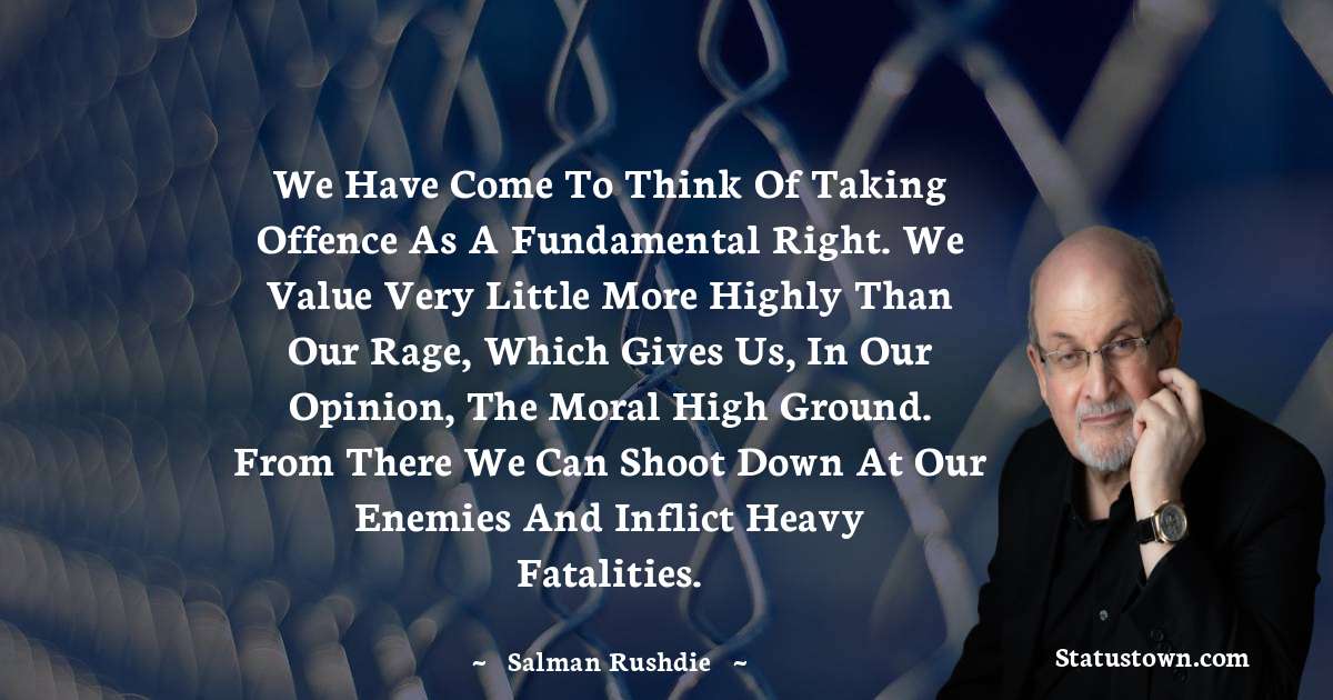 We have come to think of taking offence as a fundamental right. We value very little more highly than our rage, which gives us, in our opinion, the moral high ground. From there we can shoot down at our enemies and inflict heavy fatalities. - Salman Rushdie quotes