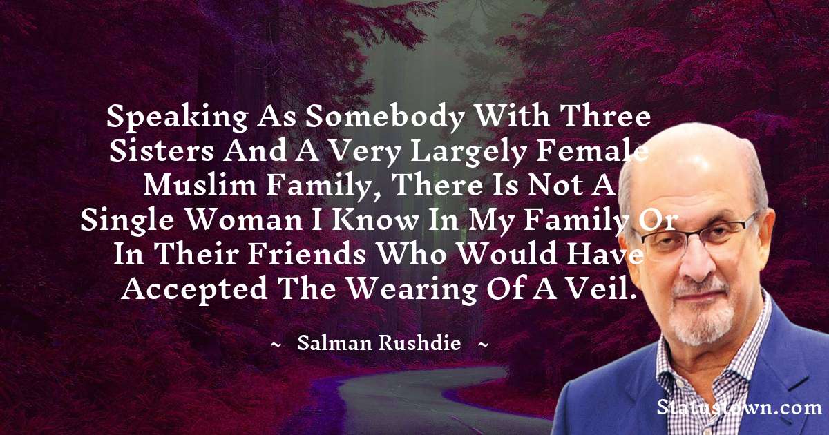 Speaking as somebody with three sisters and a very largely female Muslim family, there is not a single woman I know in my family or in their friends who would have accepted the wearing of a veil. - Salman Rushdie quotes