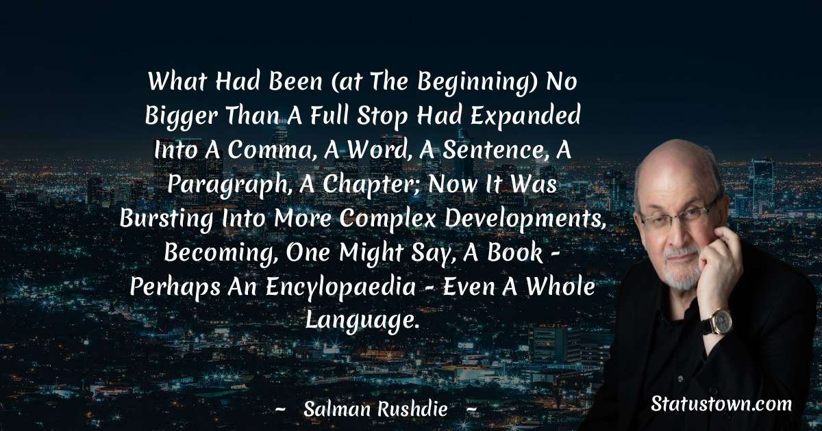 What had been (at the beginning) no bigger than a full stop had expanded into a comma, a word, a sentence, a paragraph, a chapter; now it was bursting into more complex developments, becoming, one might say, a book - perhaps an encylopaedia - even a whole language. - Salman Rushdie quotes