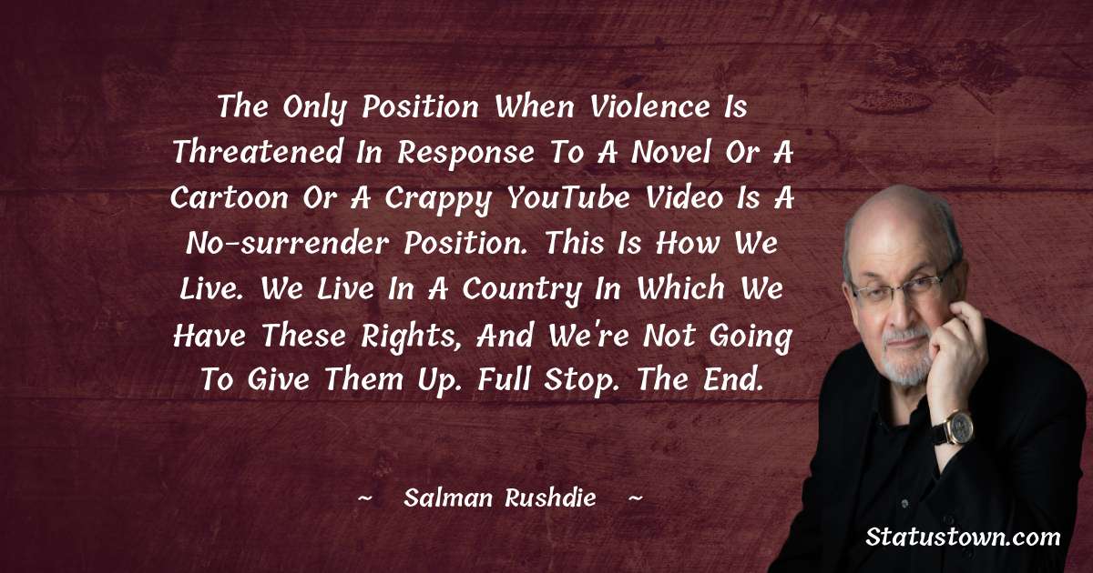 Salman Rushdie Quotes - The only position when violence is threatened in response to a novel or a cartoon or a crappy YouTube video is a no-surrender position. This is how we live. We live in a country in which we have these rights, and we're not going to give them up. Full stop. The end.