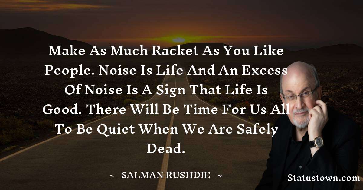 Make as much racket as you like people. Noise is life and an excess of noise is a sign that life is good. There will be time for us all to be quiet when we are safely dead. - Salman Rushdie quotes